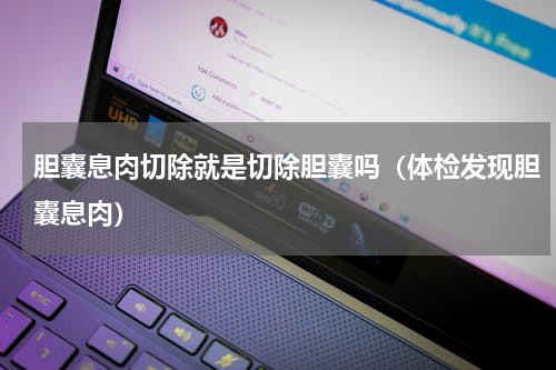 胆囊息肉切除就是切除胆囊吗（体检发现胆囊息肉）
