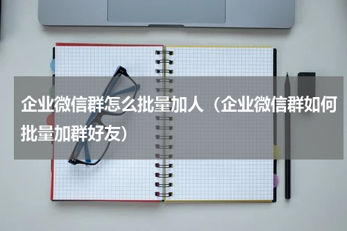 企业微信群怎么批量加人（企业微信群如何批量加群好友）