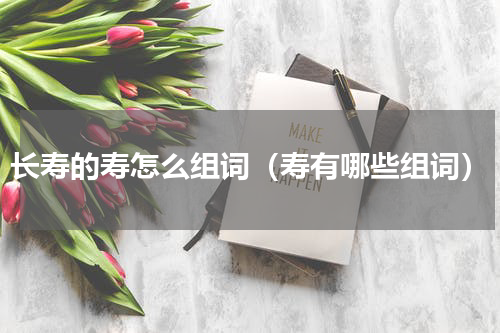 长寿的寿怎么组词（寿有哪些组词）