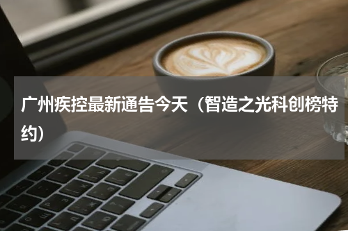 广州疾控最新通告今天（智造之光科创榜特约）