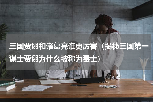 三国贾诩和诸葛亮谁更厉害（揭秘三国第一谋士贾诩为什么被称为毒士）