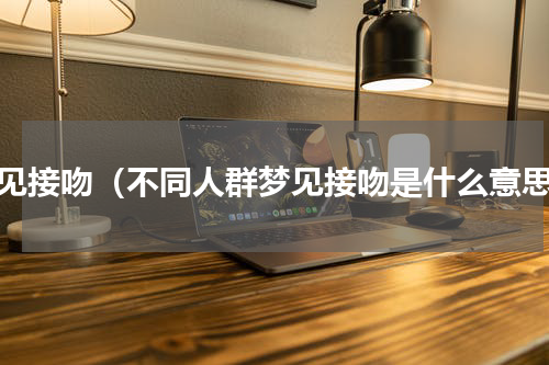 梦见接吻（不同人群梦见接吻是什么意思）