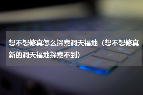 想不想修真怎么探索洞天福地（想不想修真新的洞天福地探索不到）