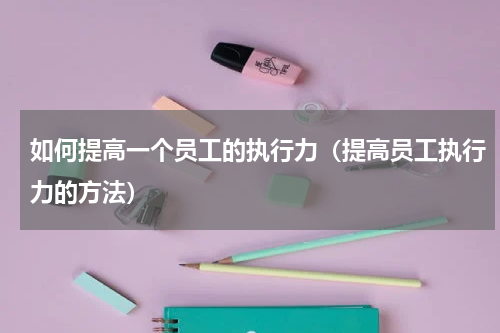 如何提高一个员工的执行力（提高员工执行力的方法）