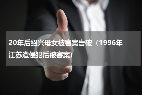 20年后绍兴母女被害案告破（1996年江苏遭侵犯后被害案）