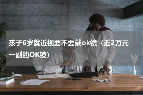孩子6岁就近视要不要戴ok镜（近2万元一副的OK镜）