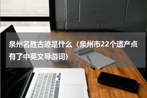 泉州名胜古迹是什么（泉州市22个遗产点有了中英文导游词）