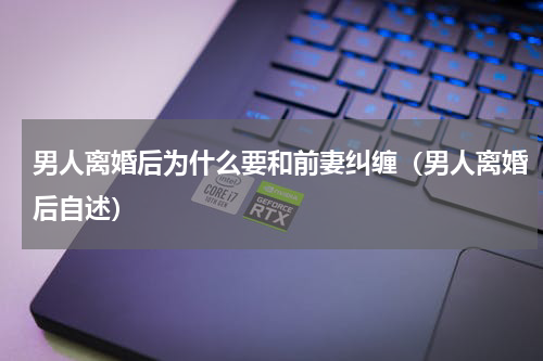 男人离婚后为什么要和前妻纠缠（男人离婚后自述）