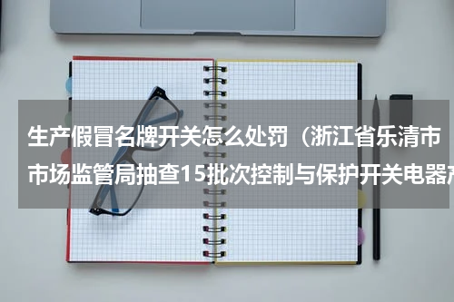 生产假冒名牌开关怎么处罚（浙江省乐清市市场监管局抽查15批次控制与保护开关电器产品）