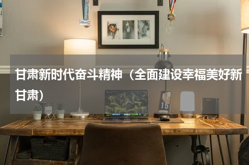 甘肃新时代奋斗精神（全面建设幸福美好新甘肃）
