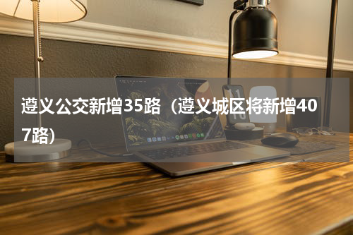 遵义公交新增35路（遵义城区将新增407路）