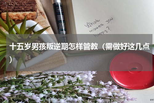 十五岁男孩叛逆期怎样管教（需做好这几点）