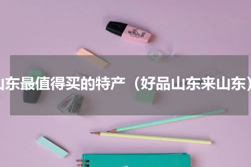 山东最值得买的特产（好品山东来山东）