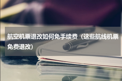 航空机票退改如何免手续费（这些航线机票免费退改）