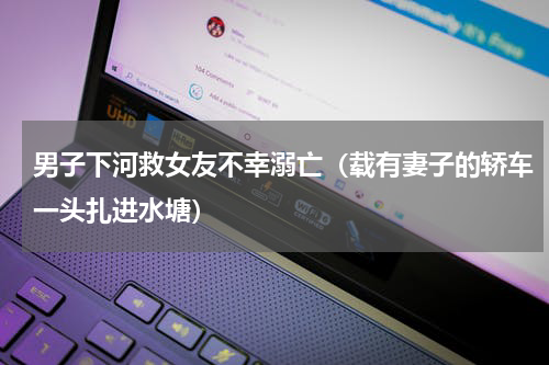 男子下河救女友不幸溺亡（载有妻子的轿车一头扎进水塘）
