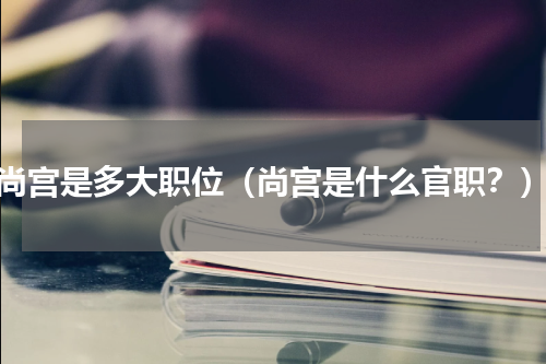 尚宫是多大职位（尚宫是什么官职？）