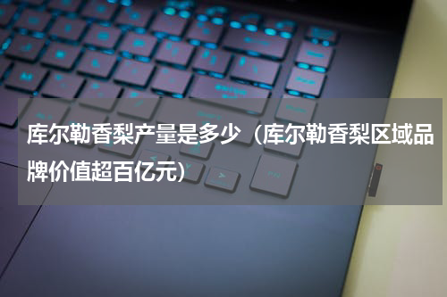库尔勒香梨产量是多少（库尔勒香梨区域品牌价值超百亿元）