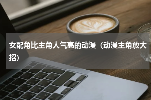 女配角比主角人气高的动漫（动漫主角放大招）