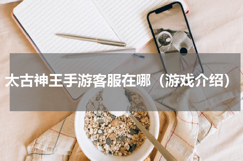 太古神王手游客服在哪（游戏介绍）