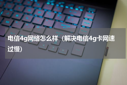 电信4g网络怎么样（解决电信4g卡网速过慢）