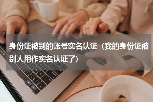 身份证被别的账号实名认证（我的身份证被别人用作实名认证了）