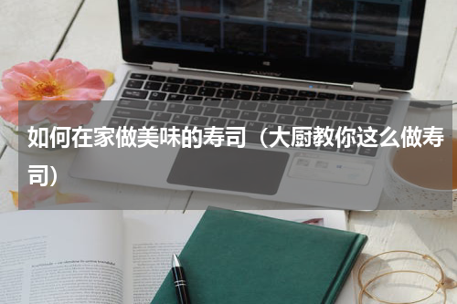 如何在家做美味的寿司（大厨教你这么做寿司）