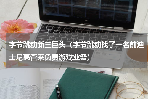 字节跳动新三巨头（字节跳动找了一名前迪士尼高管来负责游戏业务）