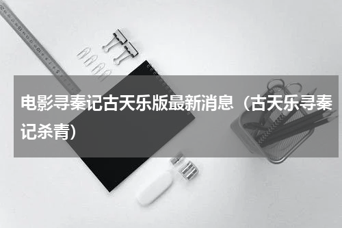 电影寻秦记古天乐版最新消息（古天乐寻秦记杀青）
