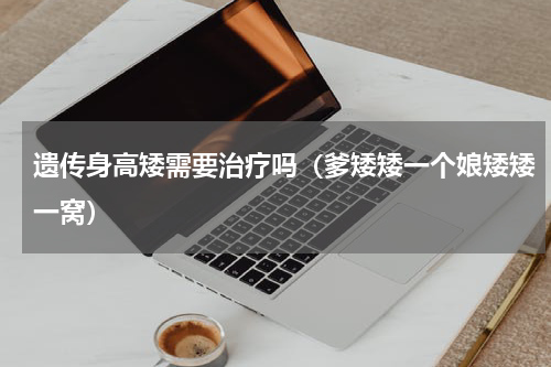 遗传身高矮需要治疗吗（爹矮矮一个娘矮矮一窝）