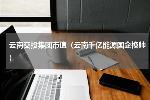 云南交投集团市值（云南千亿能源国企换帅）