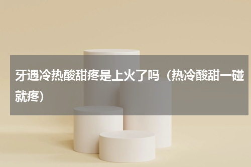 牙遇冷热酸甜疼是上火了吗（热冷酸甜一碰就疼）