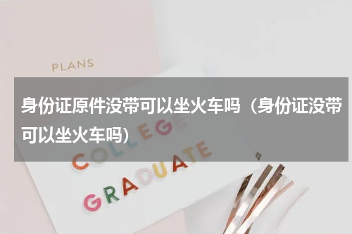 身份证原件没带可以坐火车吗（身份证没带可以坐火车吗）