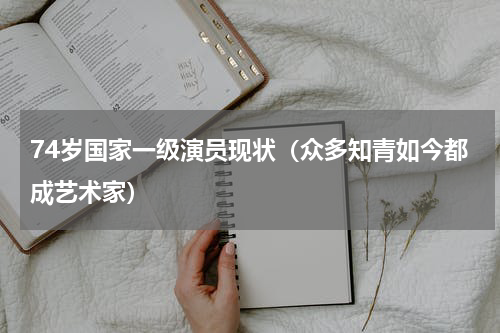 74岁国家一级演员现状（众多知青如今都成艺术家）
