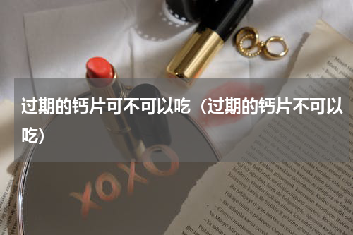 过期的钙片可不可以吃（过期的钙片不可以吃）