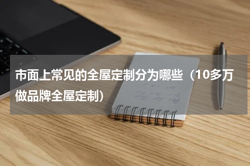 市面上常见的全屋定制分为哪些（10多万做品牌全屋定制）