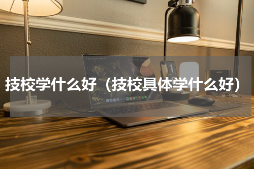 技校学什么好（技校具体学什么好）
