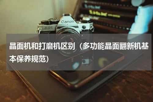 晶面机和打磨机区别（多功能晶面翻新机基本保养规范）