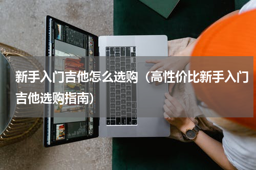 新手入门吉他怎么选购（高性价比新手入门吉他选购指南）
