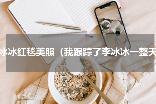 李冰冰红毯美照（我跟踪了李冰冰一整天）