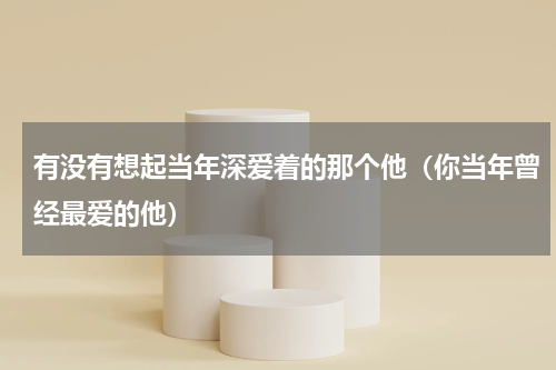 有没有想起当年深爱着的那个他（你当年曾经最爱的他）