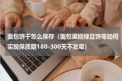 面包饼干怎么保存（面包蛋糕绿豆饼等如何实现保质期180-300天不发霉）
