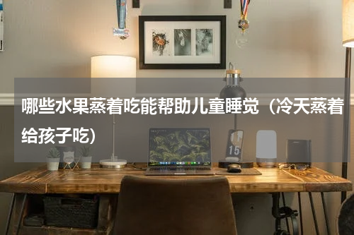 哪些水果蒸着吃能帮助儿童睡觉（冷天蒸着给孩子吃）