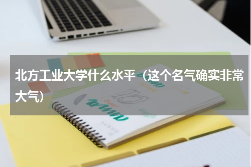 北方工业大学什么水平（这个名气确实非常大气）