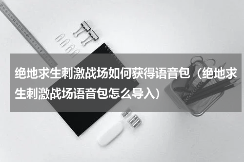 绝地求生刺激战场如何获得语音包（绝地求生刺激战场语音包怎么导入）