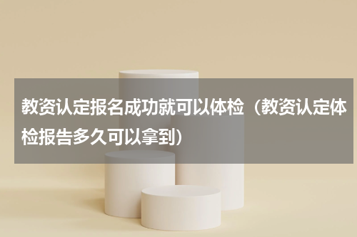 教资认定报名成功就可以体检（教资认定体检报告多久可以拿到）