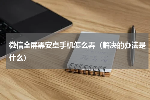 微信全屏黑安卓手机怎么弄（解决的办法是什么）