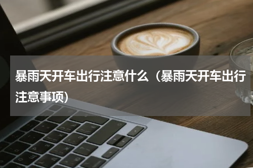 暴雨天开车出行注意什么（暴雨天开车出行注意事项）