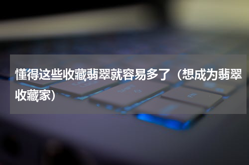 懂得这些收藏翡翠就容易多了（想成为翡翠收藏家）