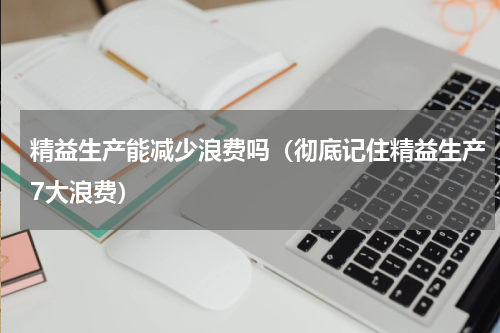 精益生产能减少浪费吗（彻底记住精益生产7大浪费）