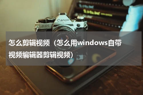 怎么剪辑视频（怎么用windows自带视频编辑器剪辑视频）